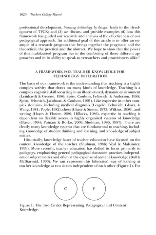 1020   Teachers College Record



professional development, learning technology by design, leads to the devel-
opment of TPCK; and (3) we discuss, and provide examples of, how this
framework has guided our research and analysis of the effectiveness of our
pedagogical approach. An additional goal of this article is to offer an ex-
ample of a research program that brings together the pragmatic and the
theoretical, the practical and the abstract. We hope to show that the power
of this multifaceted program lies in the combining of these different ap-
proaches and in its ability to speak to researchers and practitioners alike.2


          A FRAMEWORK FOR TEACHER KNOWLEDGE FOR
                 TECHNOLOGY INTEGRATION

The basis of our framework is the understanding that teaching is a highly
complex activity that draws on many kinds of knowledge. Teaching is a
complex cognitive skill occurring in an ill-structured, dynamic environment
(Leinhardt & Greeno, 1986; Spiro, Coulson, Feltovich, & Anderson, 1988;
Spiro, Feltovich, Jacobson, & Coulson, 1991). Like expertise in other com-
plex domains, including medical diagnosis (Lesgold, Feltovich, Glaser, &
Wang, 1981; Pople, 1982), chess (Chase & Simon, 1973; Wilkins, 1980), and
writing (Hayes & Flower, 1980; Hillocks, 1986), expertise in teaching is
dependent on ﬂexible access to highly organized systems of knowledge
(Glaser, 1984; Putnam & Borko, 2000; Shulman, 1986, 1987). There are
clearly many knowledge systems that are fundamental to teaching, includ-
ing knowledge of student thinking and learning, and knowledge of subject
matter.
   Historically, knowledge bases of teacher education have focused on the
content knowledge of the teacher (Shulman, 1986; Veal & MaKinster,
1999). More recently, teacher education has shifted its focus primarily to
pedagogy, emphasizing general pedagogical classroom practices independ-
ent of subject matter and often at the expense of content knowledge (Ball &
McDiarmid, 1990). We can represent this bifurcated way of looking at
teacher knowledge as two circles independent of each other (Figure 1). For




Figure 1. The Two Circles Representing Pedagogical and Content
Knowledge.
 