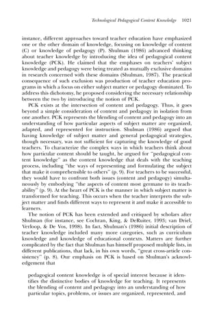 Technological Pedagogical Content Knowledge   1021



instance, different approaches toward teacher education have emphasized
one or the other domain of knowledge, focusing on knowledge of content
(C) or knowledge of pedagogy (P). Shulman (1986) advanced thinking
about teacher knowledge by introducing the idea of pedagogical content
knowledge (PCK). He claimed that the emphases on teachers’ subject
knowledge and pedagogy were being treated as mutually exclusive domains
in research concerned with these domains (Shulman, 1987). The practical
consequence of such exclusion was production of teacher education pro-
grams in which a focus on either subject matter or pedagogy dominated. To
address this dichotomy, he proposed considering the necessary relationship
between the two by introducing the notion of PCK.
   PCK exists at the intersection of content and pedagogy. Thus, it goes
beyond a simple consideration of content and pedagogy in isolation from
one another. PCK represents the blending of content and pedagogy into an
understanding of how particular aspects of subject matter are organized,
adapted, and represented for instruction. Shulman (1986) argued that
having knowledge of subject matter and general pedagogical strategies,
though necessary, was not sufﬁcient for capturing the knowledge of good
teachers. To characterize the complex ways in which teachers think about
how particular content should be taught, he argued for ‘‘pedagogical con-
tent knowledge’’ as the content knowledge that deals with the teaching
process, including ‘‘the ways of representing and formulating the subject
that make it comprehensible to others’’ (p. 9). For teachers to be successful,
they would have to confront both issues (content and pedagogy) simulta-
neously by embodying ‘‘the aspects of content most germane to its teach-
ability’’ (p. 9). At the heart of PCK is the manner in which subject matter is
transformed for teaching. This occurs when the teacher interprets the sub-
ject matter and ﬁnds different ways to represent it and make it accessible to
learners.
   The notion of PCK has been extended and critiqued by scholars after
Shulman (for instance, see Cochran, King, & DeRuiter, 1993; van Driel,
Verloop, & De Vos, 1998). In fact, Shulman’s (1986) initial description of
teacher knowledge included many more categories, such as curriculum
knowledge and knowledge of educational contexts. Matters are further
complicated by the fact that Shulman has himself proposed multiple lists, in
different publications, that lack, in his own words, ‘‘great cross-article con-
sistency’’ (p. 8). Our emphasis on PCK is based on Shulman’s acknowl-
edgement that

  pedagogical content knowledge is of special interest because it iden-
  tiﬁes the distinctive bodies of knowledge for teaching. It represents
  the blending of content and pedagogy into an understanding of how
  particular topics, problems, or issues are organized, represented, and
 