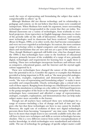 Technological Pedagogical Content Knowledge   1023



word, the ways of representing and formulating the subject that make it
comprehensible to others’’ (p. 9).
    Although Shulman did not discuss technology and its relationship to
pedagogy and content, we do not believe that these issues were considered
unimportant. When Shulman ﬁrst made his argument, issues surrounding
technologies weren’t foregrounded to the extent that they are today. Tra-
ditional classrooms use a variety of technologies, from textbooks to over-
head projectors, from typewriters in English language classrooms to charts
of the periodic table on the walls of laboratories. However, until recently,
most technologies used in classrooms had been rendered ‘‘transparent’’
(Bruce & Hogan, 1998), or in other words, they had become commonplace
and were not even regarded as technologies. In contrast, the more common
usage of technology refers to digital computers and computer software, ar-
tifacts and mechanisms that are new and not yet a part of the mainstream.
Thus, though Shulman’s approach still holds true, what has changed since
the 1980s is that technologies have come to the forefront of educational
discourse primarily because of the availability of a range of new, primarily
digital, technologies and requirements for learning how to apply them to
teaching. These new technologies incorporate hardware and software such
as computers, educational games, and the Internet and the myriad appli-
cations supported by it.
    These new technologies have changed the nature of the classroom or
have the potential to do so. Consider the aspects or examples that Shulman
provided as being important to PCK, such as ‘‘the most powerful analogies,
illustrations, examples, explanations and demonstrations,’’ or, in other
words, ‘‘the ways of representing and formulating subject’’ to make it more
accessible and comprehensible. Clearly, technologies play a critical role in
each of these aspects. Ranging from drawings on a blackboard or interactive
multimedia simulations to etchings on a clay tablet or Web-based hypertexts
to the pump metaphor of the heart or the computer metaphor of the brain,
technologies have constrained and afforded a range of representations,
analogies, examples, explanations, and demonstrations that can help make
subject matter more accessible to the learner.
    Though not all teachers have embraced these new technologies for a
range of reasons—including a fear of change and lack of time and sup-
port—the fact that these technologies are here to stay cannot be doubted.
Moreover, the rapid rate of evolution of these new digital technologies
prevents them from becoming ‘‘transparent’’ any time soon. Teachers will
have to do more than simply learn to use currently available tools; they also
will have to learn new techniques and skills as current technologies become
obsolete. This is a very different context from earlier conceptualizations of
teacher knowledge, in which technologies were standardized and relatively
stable. The use of technology for pedagogy of specific subject matter could
 