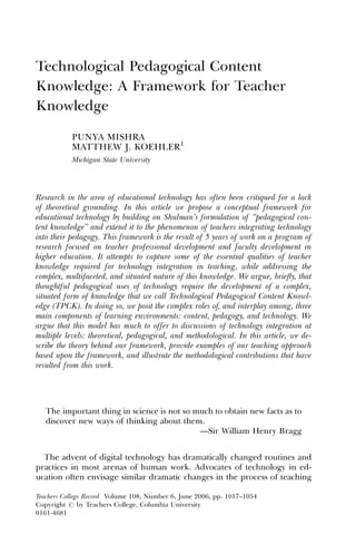 Technological Pedagogical Content
Knowledge: A Framework for Teacher
Knowledge

           PUNYA MISHRA
           MATTHEW J. KOEHLER1
           Michigan State University




Research in the area of educational technology has often been critiqued for a lack
of theoretical grounding. In this article we propose a conceptual framework for
educational technology by building on Shulman’s formulation of ‘‘pedagogical con-
tent knowledge’’ and extend it to the phenomenon of teachers integrating technology
into their pedagogy. This framework is the result of 5 years of work on a program of
research focused on teacher professional development and faculty development in
higher education. It attempts to capture some of the essential qualities of teacher
knowledge required for technology integration in teaching, while addressing the
complex, multifaceted, and situated nature of this knowledge. We argue, brieﬂy, that
thoughtful pedagogical uses of technology require the development of a complex,
situated form of knowledge that we call Technological Pedagogical Content Knowl-
edge (TPCK). In doing so, we posit the complex roles of, and interplay among, three
main components of learning environments: content, pedagogy, and technology. We
argue that this model has much to offer to discussions of technology integration at
multiple levels: theoretical, pedagogical, and methodological. In this article, we de-
scribe the theory behind our framework, provide examples of our teaching approach
based upon the framework, and illustrate the methodological contributions that have
resulted from this work.




   The important thing in science is not so much to obtain new facts as to
   discover new ways of thinking about them.
                                             —Sir William Henry Bragg


  The advent of digital technology has dramatically changed routines and
practices in most arenas of human work. Advocates of technology in ed-
ucation often envisage similar dramatic changes in the process of teaching

Teachers College Record Volume 108, Number 6, June 2006, pp. 1017–1054
Copyright r by Teachers College, Columbia University
0161-4681
 