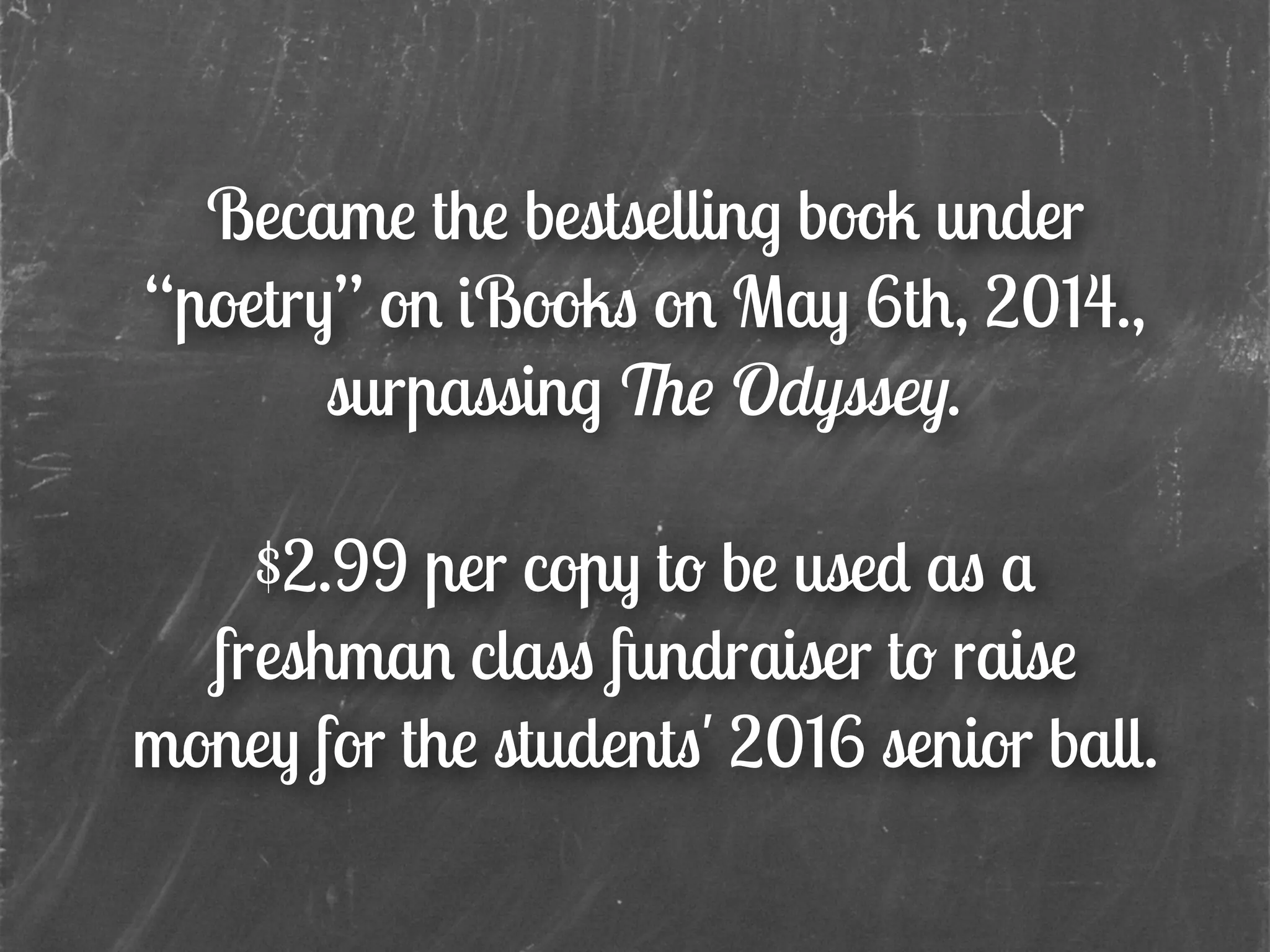 Became the bestselling book under
“poetry” on iBooks on May 6th, 2014.,
surpassing The Odyssey.
!
$2.99 per copy to be used as a
freshman class fundraiser to raise
money for the students' 2016 senior ball.
 