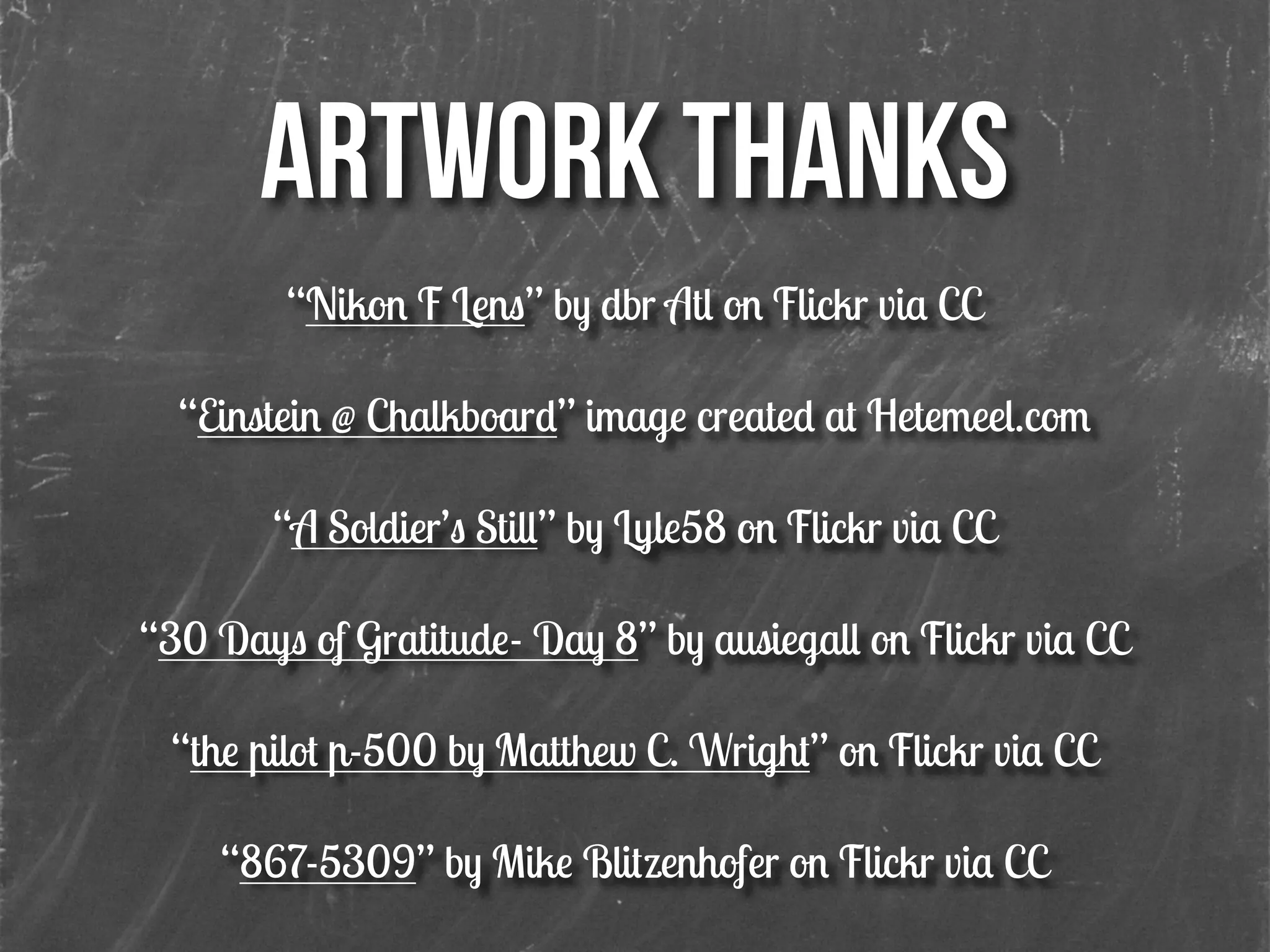 ARTWORK THANKS
“Nikon F Lens” by dbr Atl on Flickr via CC
!
“Einstein @ Chalkboard” image created at Hetemeel.com
!
“A Soldier’s Still” by Lyle58 on Flickr via CC
!
“30 Days of Gratitude- Day 8” by ausiegall on Flickr via CC
!
“the pilot p-500 by Matthew C. Wright” on Flickr via CC
!
“867-5309” by Mike Blitzenhofer on Flickr via CC
!
 