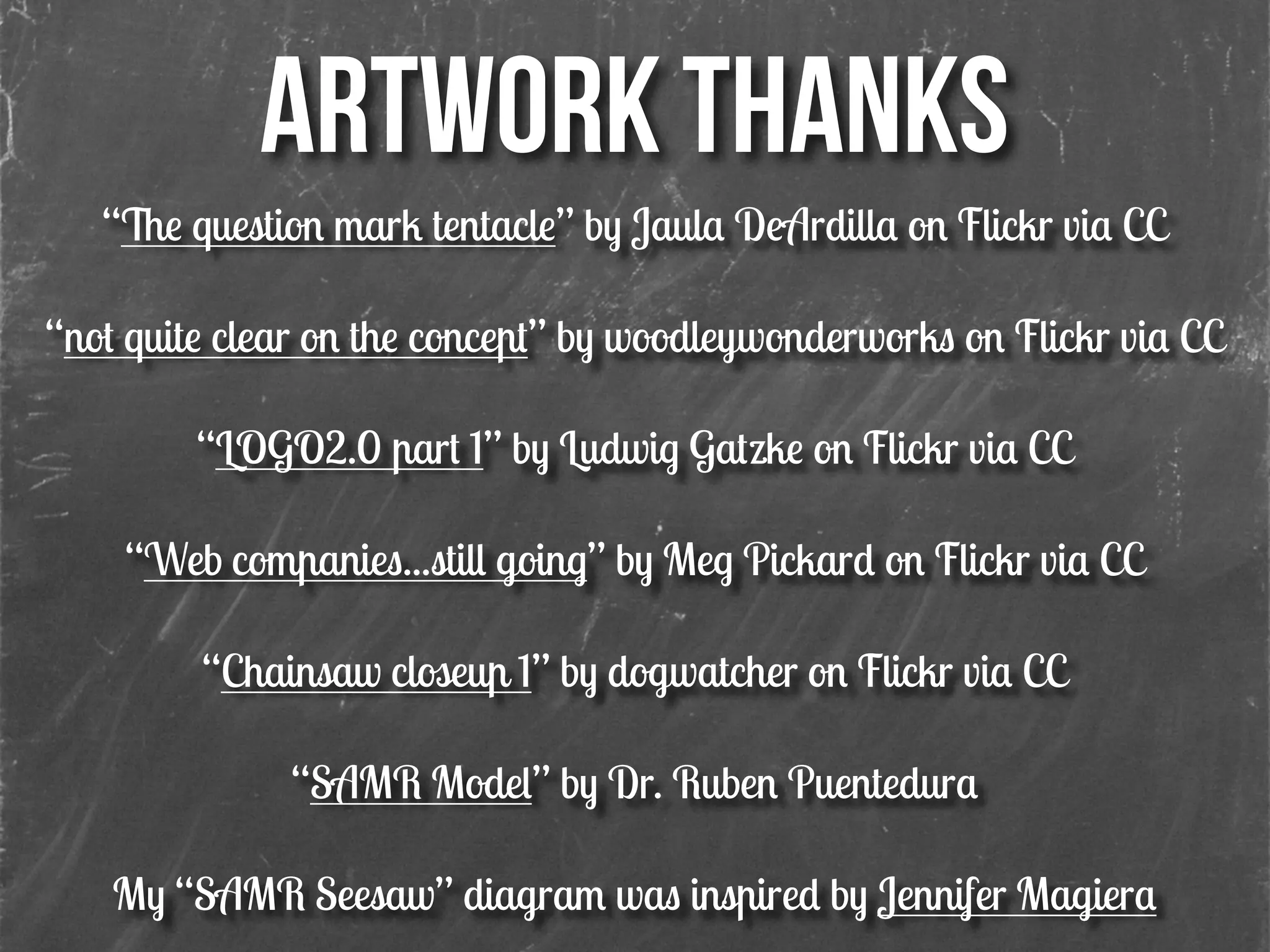 ARTWORK THANKS!
“The question mark tentacle” by Jaula DeArdilla on Flickr via CC
!
“not quite clear on the concept” by woodleywonderworks on Flickr via CC
!
“LOGO2.0 part 1” by Ludwig Gatzke on Flickr via CC
!
“Web companies...still going” by Meg Pickard on Flickr via CC
!
“Chainsaw closeup 1” by dogwatcher on Flickr via CC
!
“SAMR Model” by Dr. Ruben Puentedura
!
My “SAMR Seesaw” diagram was inspired by Jennifer Magiera
 