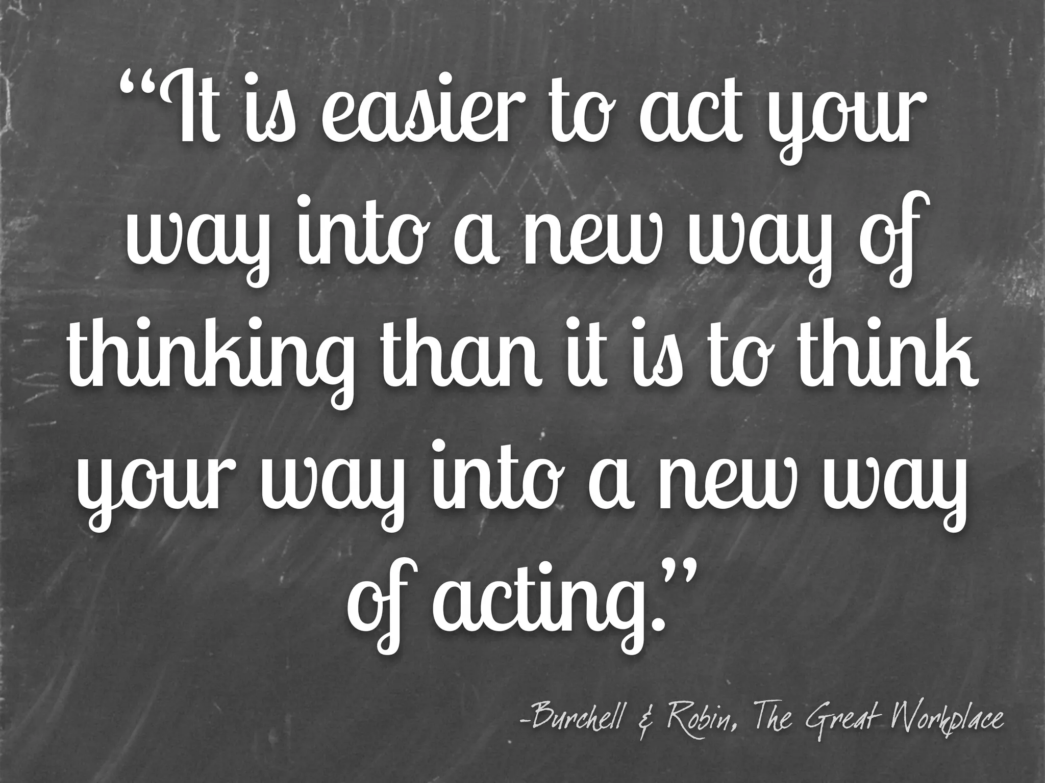 “It is easier to act your
way into a new way of
thinking than it is to think
your way into a new way
of acting.”
-Burchell & Robin, The Great Workplace
 
