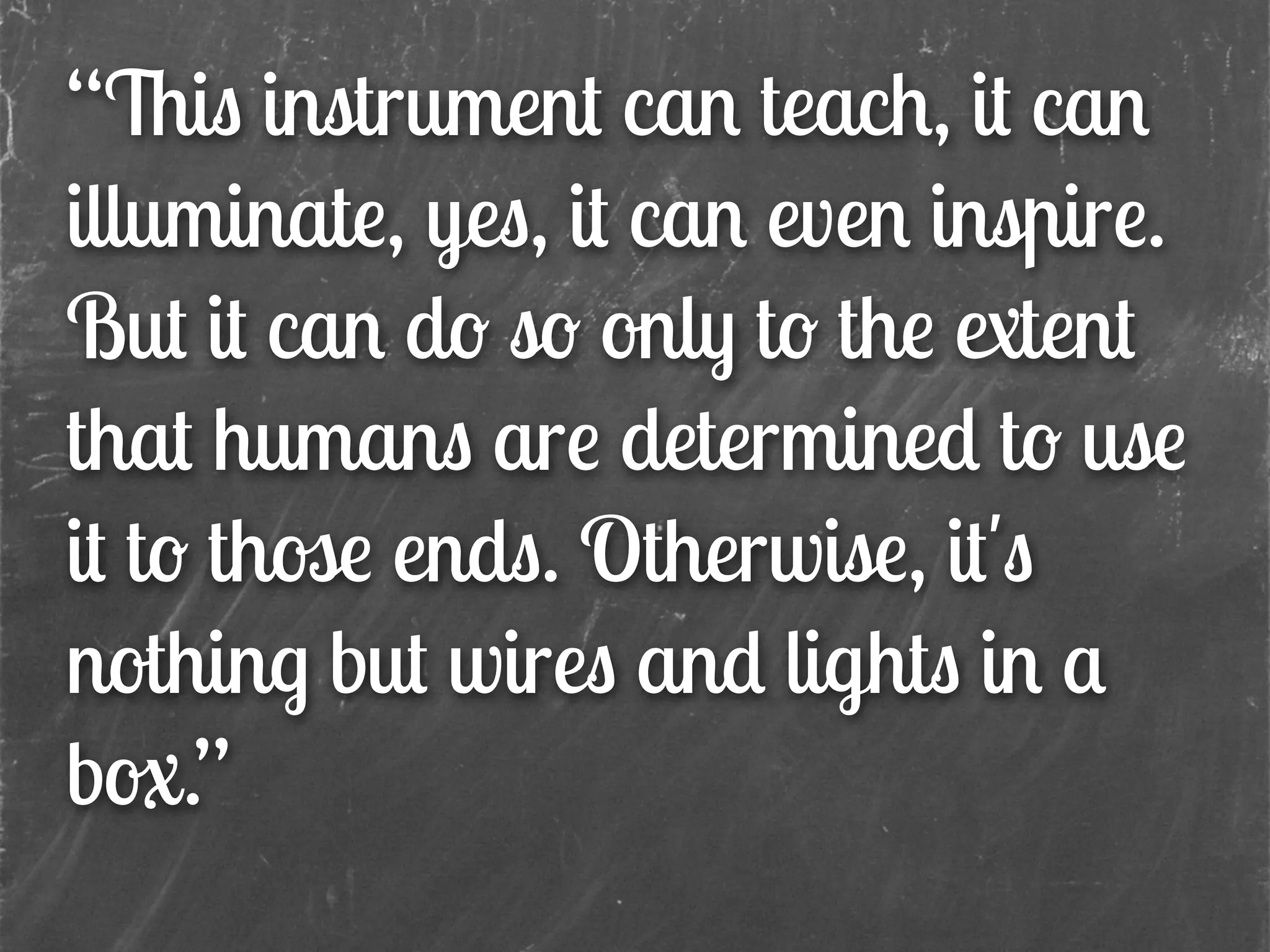 “This instrument can teach, it can
illuminate, yes, it can even inspire.
But it can do so only to the extent
that humans are determined to use
it to those ends. Otherwise, it's
nothing but wires and lights in a
box.”
 