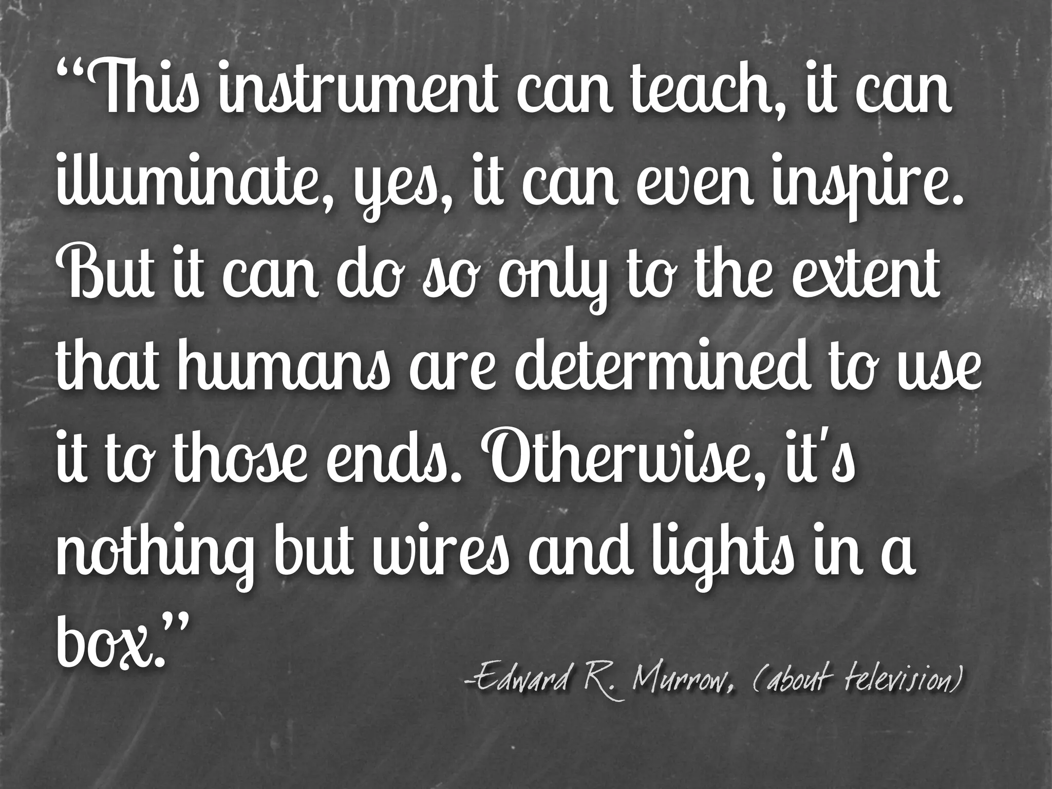 “This instrument can teach, it can
illuminate, yes, it can even inspire.
But it can do so only to the extent
that humans are determined to use
it to those ends. Otherwise, it's
nothing but wires and lights in a
box.” -Edward R. Murrow, (about television)
 
