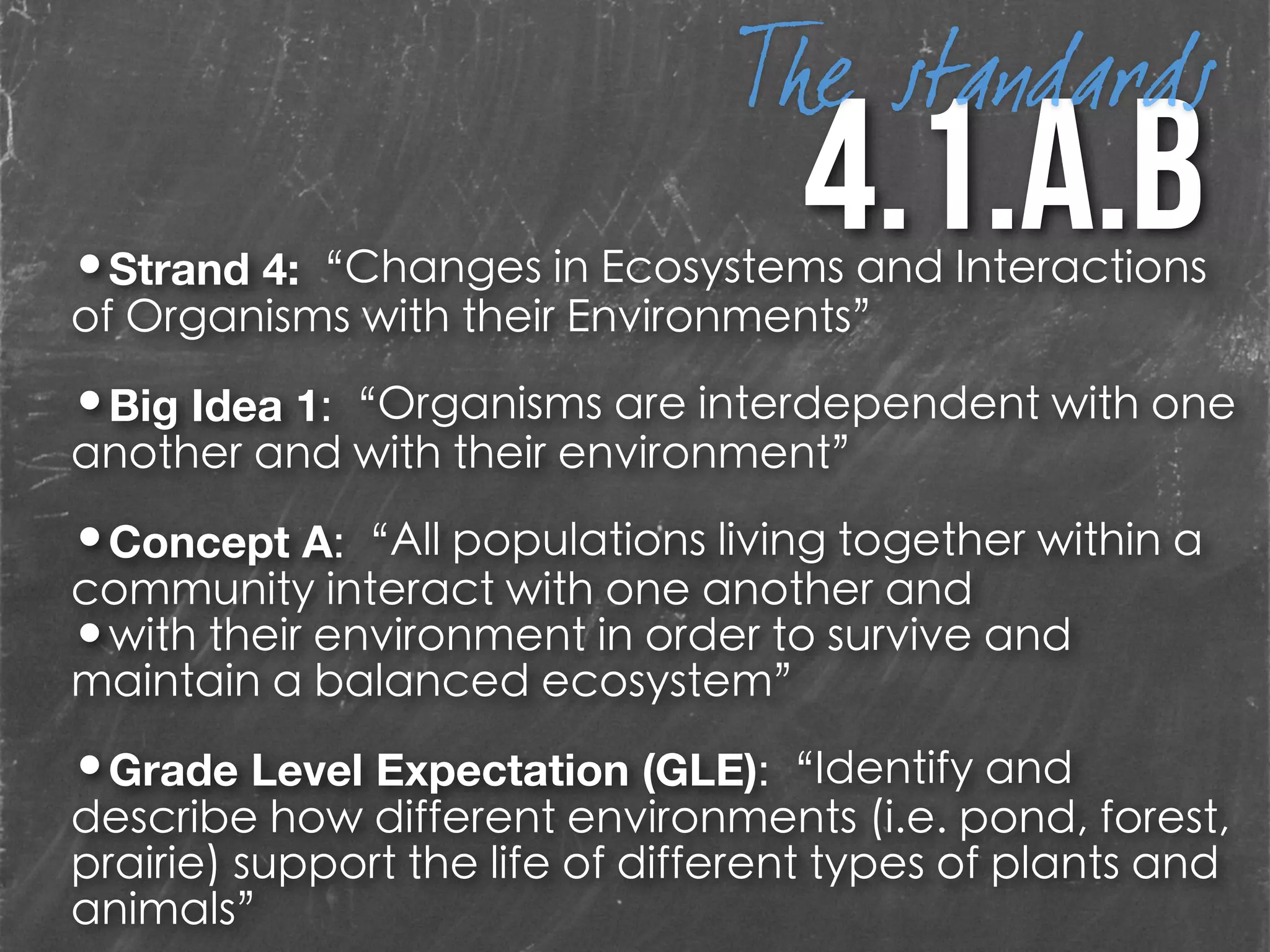 4.1.A.b•Strand 4:“Changes in Ecosystems and Interactions
of Organisms with their Environments”
!
•Big Idea 1:“Organisms are interdependent with one
another and with their environment”
!
•Concept A:“All populations living together within a
community interact with one another and
•with their environment in order to survive and
maintain a balanced ecosystem”
!
•Grade Level Expectation (GLE):“Identify and
describe how different environments (i.e. pond, forest,
prairie) support the life of different types of plants and
animals”
The standards
 