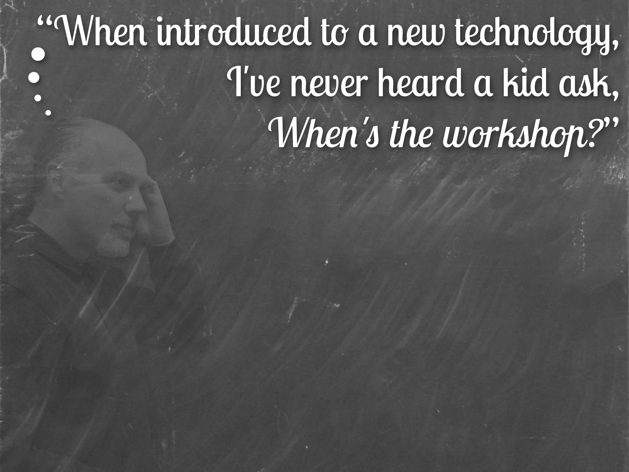 “When introduced to a new technology,
I've never heard a kid ask,
When's the workshop?”
 