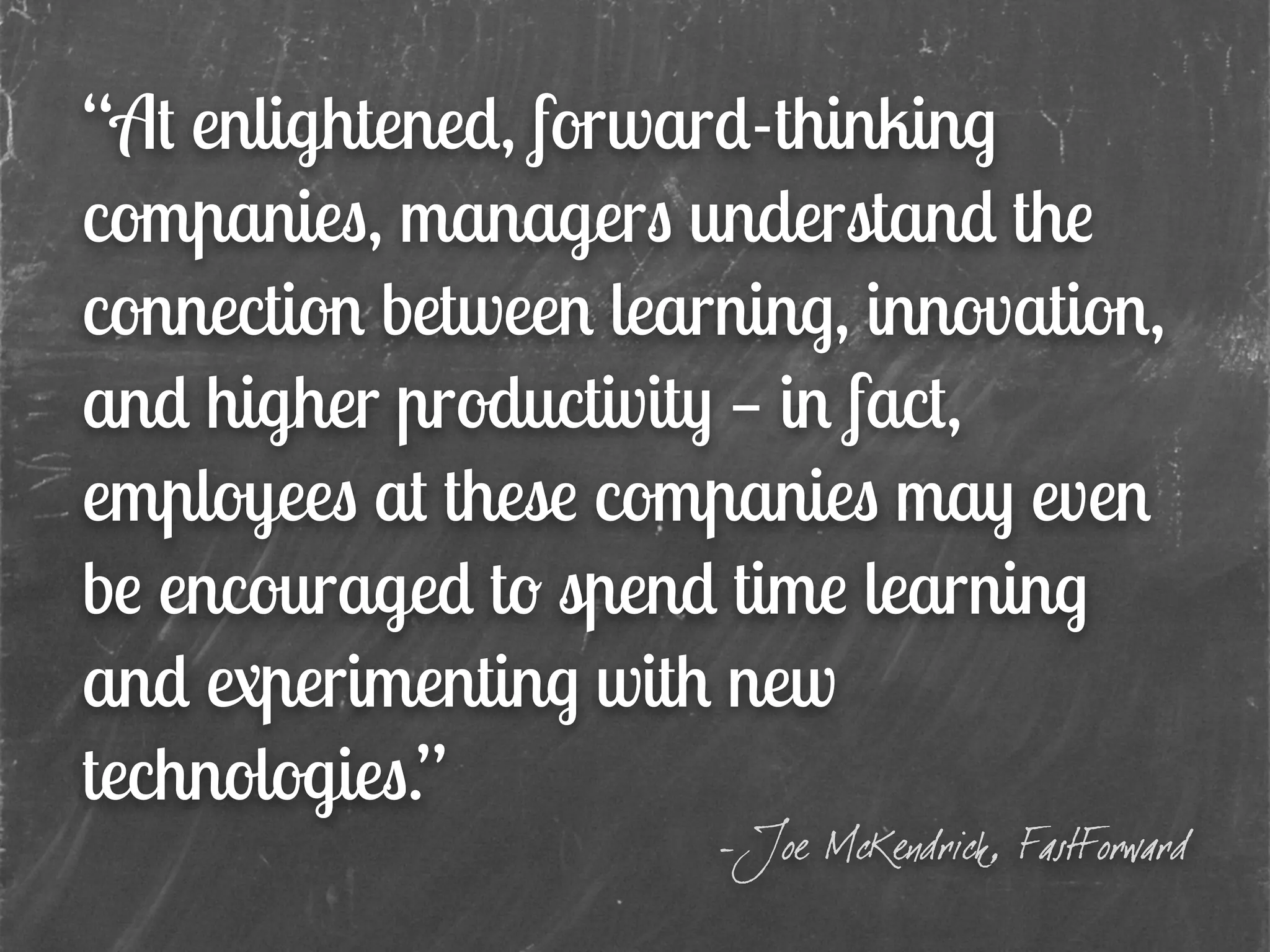 “At enlightened, forward-thinking
companies, managers understand the
connection between learning, innovation,
and higher productivity — in fact,
employees at these companies may even
be encouraged to spend time learning
and experimenting with new
technologies.”
- Joe McKendrick, FastForward
 