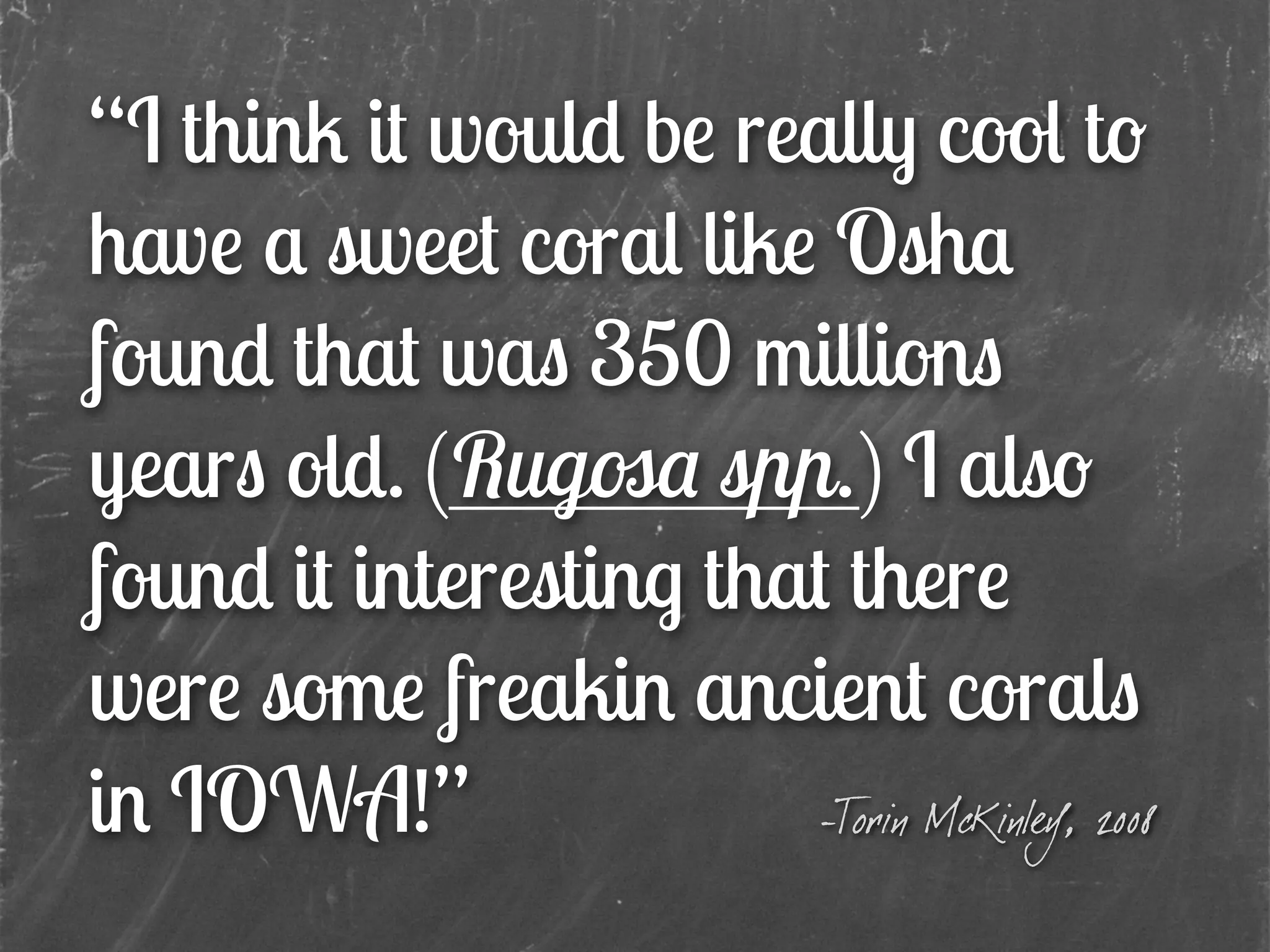“I think it would be really cool to
have a sweet coral like Osha
found that was 350 millions
years old. (Rugosa spp.) I also
found it interesting that there
were some freakin ancient corals
in IOWA!” -Torin McKinley, 2008
 
