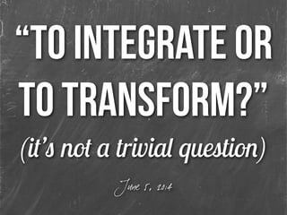 “to integrate or
to transform?”
(it’s not a trivial question)
June 5, 2014
 