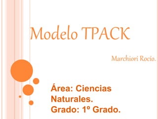 Modelo TPACK
Marchiori Rocío.
Área: Ciencias
Naturales.
Grado: 1º Grado.
 