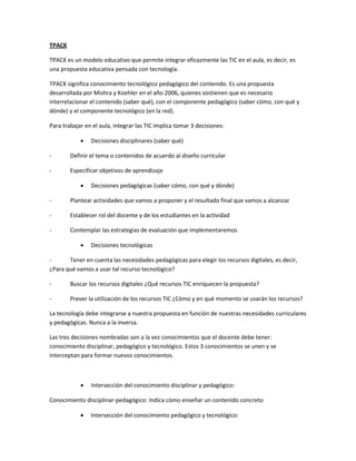 TPACK
TPACK es un modelo educativo que permite integrar eficazmente las TIC en el aula, es decir, es
una propuesta educativa pensada con tecnología.
TPACK significa conocimiento tecnológico pedagógico del contenido. Es una propuesta
desarrollada por Mishra y Koehler en el año 2006, quienes sostienen que es necesario
interrelacionar el contenido (saber qué), con el componente pedagógico (saber cómo, con qué y
dónde) y el componente tecnológico (en la red).
Para trabajar en el aula, integrar las TIC implica tomar 3 decisiones:
 Decisiones disciplinares (saber qué)
- Definir el tema o contenidos de acuerdo al diseño curricular
- Especificar objetivos de aprendizaje
 Decisiones pedagógicas (saber cómo, con qué y dónde)
- Plantear actividades que vamos a proponer y el resultado final que vamos a alcanzar
- Establecer rol del docente y de los estudiantes en la actividad
- Contemplar las estrategias de evaluación que implementaremos
 Decisiones tecnológicas
- Tener en cuenta las necesidades pedagógicas para elegir los recursos digitales, es decir,
¿Para qué vamos a usar tal recurso tecnológico?
- Buscar los recursos digitales ¿Qué recursos TIC enriquecen la propuesta?
- Prever la utilización de los recursos TIC ¿Cómo y en qué momento se usarán los recursos?
La tecnología debe integrarse a nuestra propuesta en función de nuestras necesidades curriculares
y pedagógicas. Nunca a la inversa.
Las tres decisiones nombradas son a la vez conocimientos que el docente debe tener:
conocimiento disciplinar, pedagógico y tecnológico. Estos 3 conocimientos se unen y se
interceptan para formar nuevos conocimientos.
 Intersección del conocimiento disciplinar y pedagógico:
Conocimiento disciplinar-pedagógico: Indica cómo enseñar un contenido concreto
 Intersección del conocimiento pedagógico y tecnológico:
 