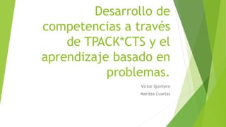 Desarrollo de 
competencias a través 
de TPACK*CTS y el 
aprendizaje basado en 
problemas. 
Víctor Quintero 
Maritza Cuartas 
 
