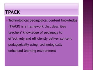  Technological pedagogical content knowledge
(TPACK) is a framework that describes
teachers' knowledge of pedagogy to
effectively and efficiently deliver content
pedagogically using technologically
enhanced learning environment
 