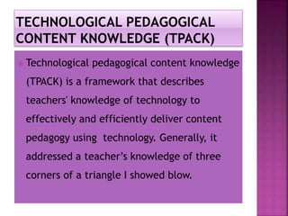  Technological pedagogical content knowledge
(TPACK) is a framework that describes
teachers' knowledge of technology to
effectively and efficiently deliver content
pedagogy using technology. Generally, it
addressed a teacher’s knowledge of three
corners of a triangle I showed blow.
 