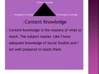 Content knowledge
 Pedagogical knowledge Technological knowledge
Content Knowledge
 Content knowledge is the mastery of what to
teach. The subject matter. Like I have
adequate knowledge of Social Studies and I
am well prepared to teach them.
 