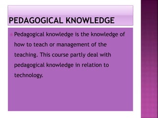 Pedagogical knowledge is the knowledge of
how to teach or management of the
teaching. This course partly deal with
pedagogical knowledge in relation to
technology.
 