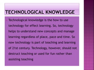  Technological knowledge is the how to use
technology for effect learning. So, technology
helps to understand new concepts and manage
learning regardless of place, pace and time. So
now technology is part of teaching and learning
of 21st century. Technology, however, should not
destruct teaching or used for fun rather than
assisting teaching
 