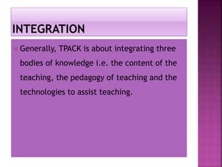  Generally, TPACK is about integrating three
bodies of knowledge i.e. the content of the
teaching, the pedagogy of teaching and the
technologies to assist teaching.
 