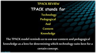 TPACK REVIEW
TPACK stands for
Technology
Pedagogical
And
Content
Knowledge
The TPACK model reminds us to useour content and pedagogical
knowledgeas a lens fordetermining which technology suits best for a
certain concept.
 