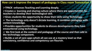 How can it improve the impact of pedagogy in Class room Transaction ?
TPACK enhances Teaching and Learning deeply.
Creates a learning and sharing culture where there are opportunities for
teachers to develop their technological skill.
Gives students the opportunity to show their skills using Technology .
 The technology only doesn’t dictate learning, it combines pedagogy with
content knowledge.
Provides opportunities for students to discuss developments they have
encountered using technology.
 We first look at the content and pedagogy of the course and then add in
the technology component.
Builds a set of core apps which all can use at a mastery level so that
consistency, confidence and competency can flourish.
 