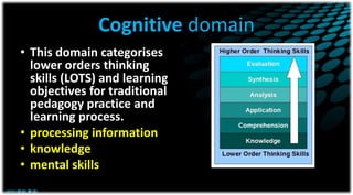 Cognitive domain
• This domain categorises
lower orders thinking
skills (LOTS) and learning
objectives for traditional
pedagogy practice and
learning process.
• processing information
• knowledge
• mental skills
 