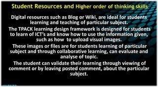 Student Resources and Higher order of thinking skills
Digital resources such as Blog or Wiki, are ideal for students
learning and teaching of particular subject.
The TPACK learning design framework is designed for students
to learn of ICT’s and know how to use the information given,
such as how to upload visual images.
These images or files are for students learning of particular
subject and through collaborative learning, can evaluate and
analyse of topic.
The student can validate their learning through viewing of
comment or by leaving posted comment, about the particular
subject.
 