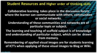 Student Resources and Higher order of thinking skills
Collaborative learning takes place in the discussion forum
where the learner can communicate with others, communities
or social networks.
Understanding of these communities and networks are of
particular topic or subject.
The learning and teaching of scaffold subject is of knowledge
and understanding of particular subject, which can be drawn
from memory.
Remembering of applied visual images are for students learning
of ICT’s when applying of these visual images to Blog or Wiki.
 
