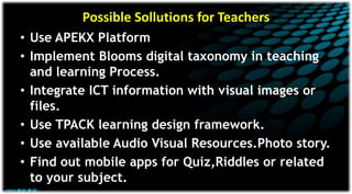 Possible Sollutions for Teachers
• Use APEKX Platform
• Implement Blooms digital taxonomy in teaching
and learning Process.
• Integrate ICT information with visual images or
files.
• Use TPACK learning design framework.
• Use available Audio Visual Resources.Photo story.
• Find out mobile apps for Quiz,Riddles or related
to your subject.
 