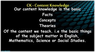 CK - Content Knowledge
Our content knowledge is the basic
Facts
Concepts
Theories
Of the content we teach. i.e the basic things
of the subject matter in English,
Mathematics, Science or Social Studies.
 