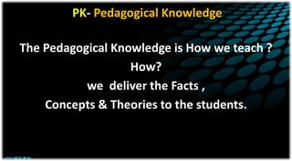 PK- Pedagogical Knowledge
The Pedagogical Knowledge is How we teach ?
How?
we deliver the Facts ,
Concepts & Theories to the students.
 
