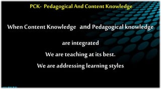 PCK- Pedagogical And Content Knowledge
When Content Knowledge and Pedagogical knowledge
are integrated
We are teaching at its best.
We are addressing learning styles
 