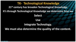 TK- Technological Knowledge
21st century has broaden Technological Knowledge
It’s through Technological Knowledge we determine how we
Select
Use
Integrate Technology.
We must also determine the quality of the content.
 