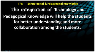 TPK - Technological & Pedagogical Knowledge
The integration of Technology and
Pedagogical Knowledge will help the students
for better understanding and more
collaboration among the students.
 