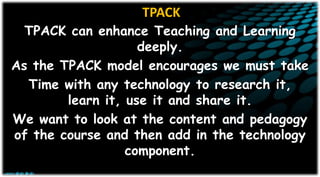 TPACK
TPACK can enhance Teaching and Learning
deeply.
As the TPACK model encourages we must take
Time with any technology to research it,
learn it, use it and share it.
We want to look at the content and pedagogy
of the course and then add in the technology
component.
 