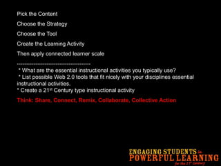 Pick the Content
Choose the Strategy
Choose the Tool
Create the Learning Activity
Then apply connected learner scale
----------------------------------------
* What are the essential instructional activities you typically use?
* List possible Web 2.0 tools that fit nicely with your disciplines essential
instructional activities.
* Create a 21st Century type instructional activity
Think: Share, Connect, Remix, Collaborate, Collective Action
 