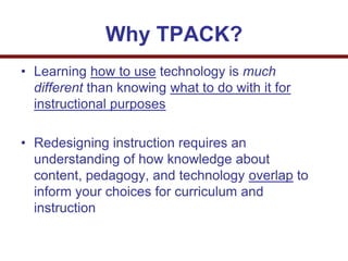 Why TPACK?
• Learning how to use technology is much
different than knowing what to do with it for
instructional purposes
• Redesigning instruction requires an
understanding of how knowledge about
content, pedagogy, and technology overlap to
inform your choices for curriculum and
instruction
 