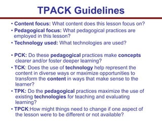 • Content focus: What content does this lesson focus on?
• Pedagogical focus: What pedagogical practices are
employed in this lesson?
• Technology used: What technologies are used?
• PCK: Do these pedagogical practices make concepts
clearer and/or foster deeper learning?
• TCK: Does the use of technology help represent the
content in diverse ways or maximize opportunities to
transform the content in ways that make sense to the
learner?
• TPK: Do the pedagogical practices maximize the use of
existing technologies for teaching and evaluating
learning?
• TPCK:How might things need to change if one aspect of
the lesson were to be different or not available?
TPACK Guidelines
 
