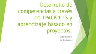 Desarrollo de
competencias a través
de TPACK*CTS y
aprendizaje basado en
proyectos.
Víctor Quintero
Maritza Cuartas
 