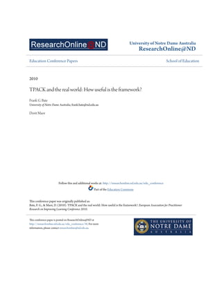 University of Notre Dame Australia
ResearchOnline@ND
Education Conference Papers School of Education
2010
TPACK and the real world: How useful is the framework?
Frank G. Bate
University of Notre Dame Australia, frank.bate@nd.edu.au
Dorit Maor
Follow this and additional works at: http://researchonline.nd.edu.au/edu_conference
Part of the Education Commons
This conference paper was originally published as:
Bate, F. G., & Maor, D. (2010). TPACK and the real world: How useful is the framework?. European Association for Practitioner
Research on Improving Learning Conference 2010.
This conference paper is posted on ResearchOnline@ND at
http://researchonline.nd.edu.au/edu_conference/30. For more
information, please contact researchonline@nd.edu.au.
 