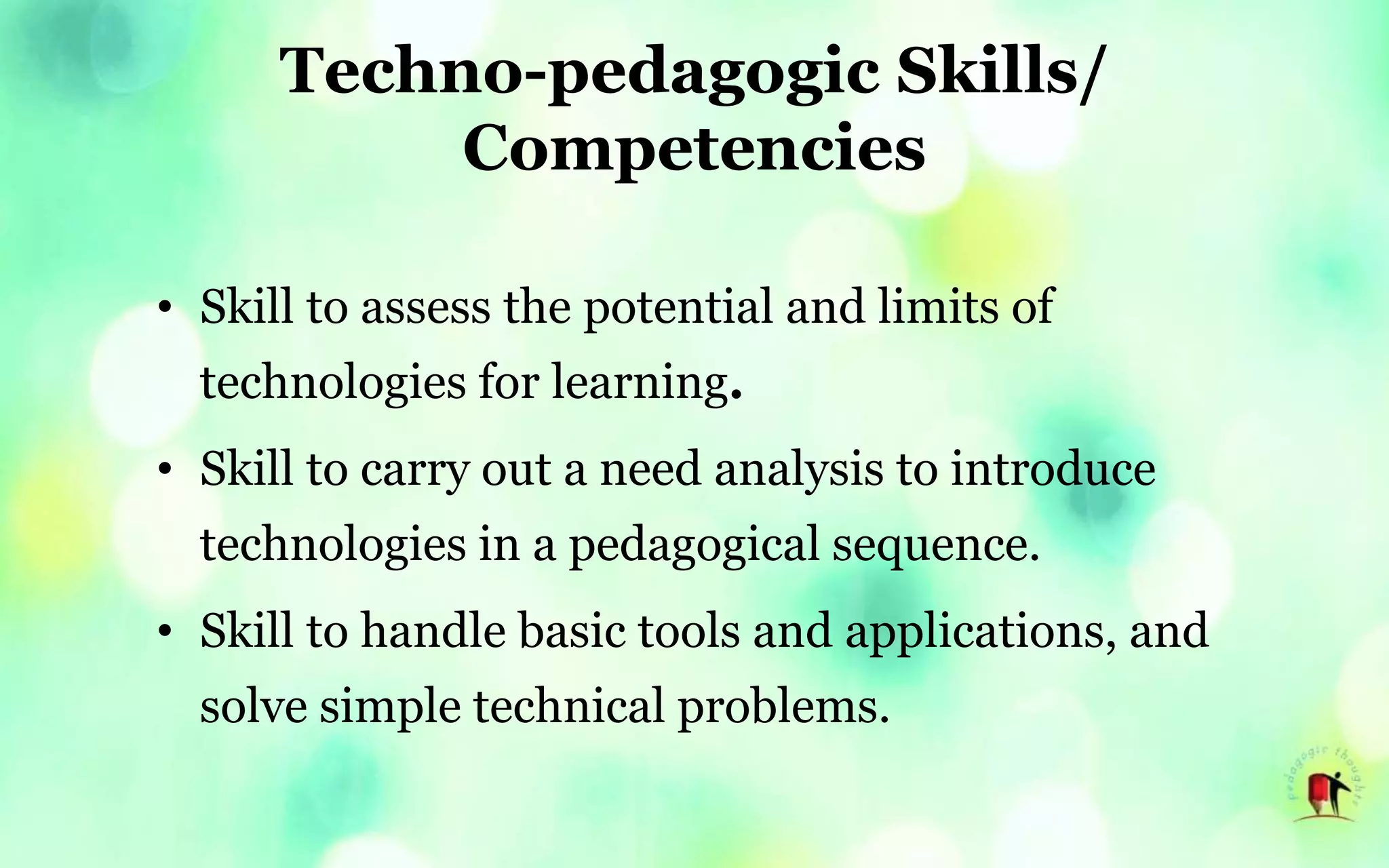 Techno-pedagogic Skills/
Competencies
• Skill to assess the potential and limits of
technologies for learning.
• Skill to carry out a need analysis to introduce
technologies in a pedagogical sequence.
• Skill to handle basic tools and applications, and
solve simple technical problems.
 