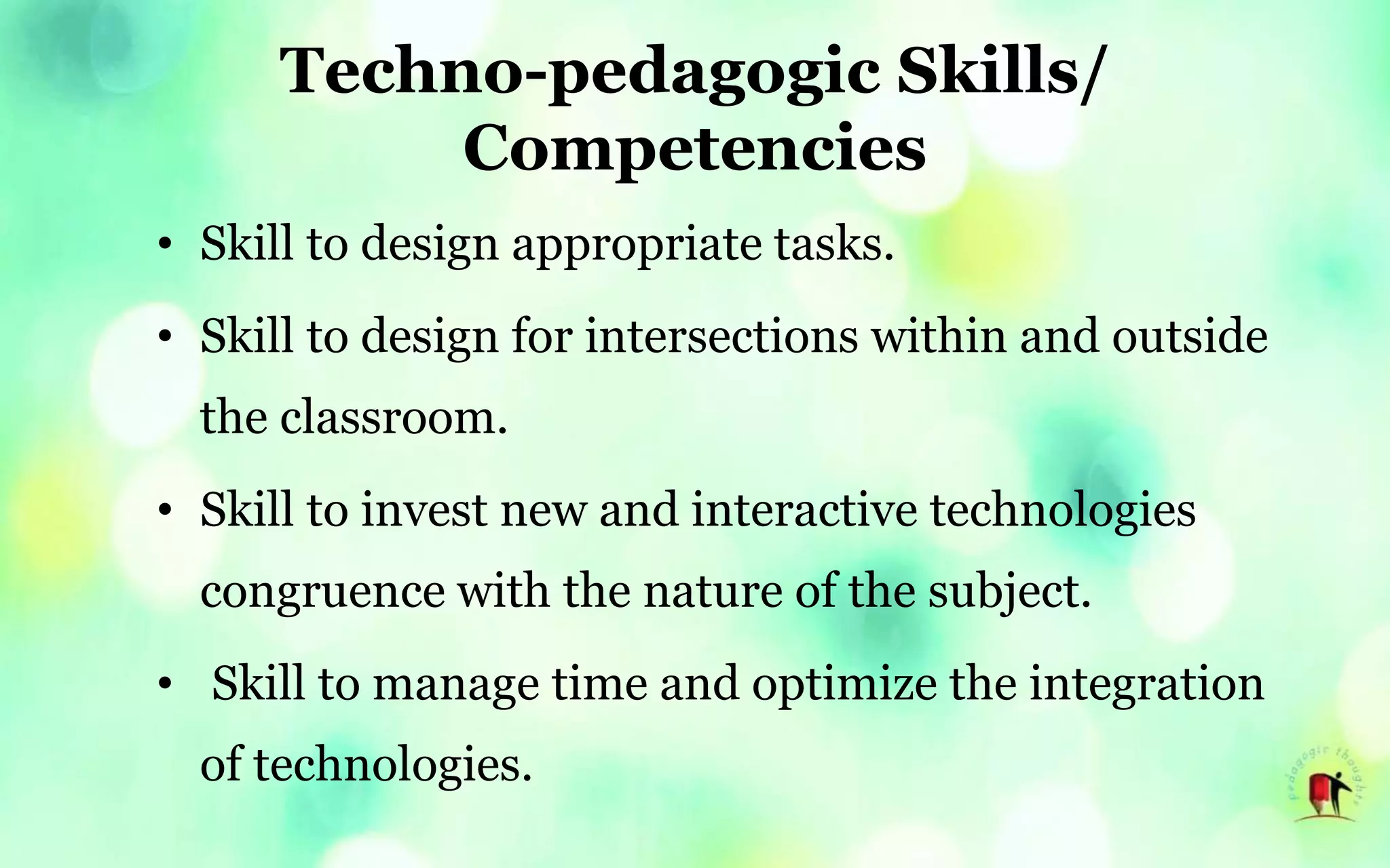 Techno-pedagogic Skills/
Competencies
• Skill to design appropriate tasks.
• Skill to design for intersections within and outside
the classroom.
• Skill to invest new and interactive technologies
congruence with the nature of the subject.
• Skill to manage time and optimize the integration
of technologies.
 
