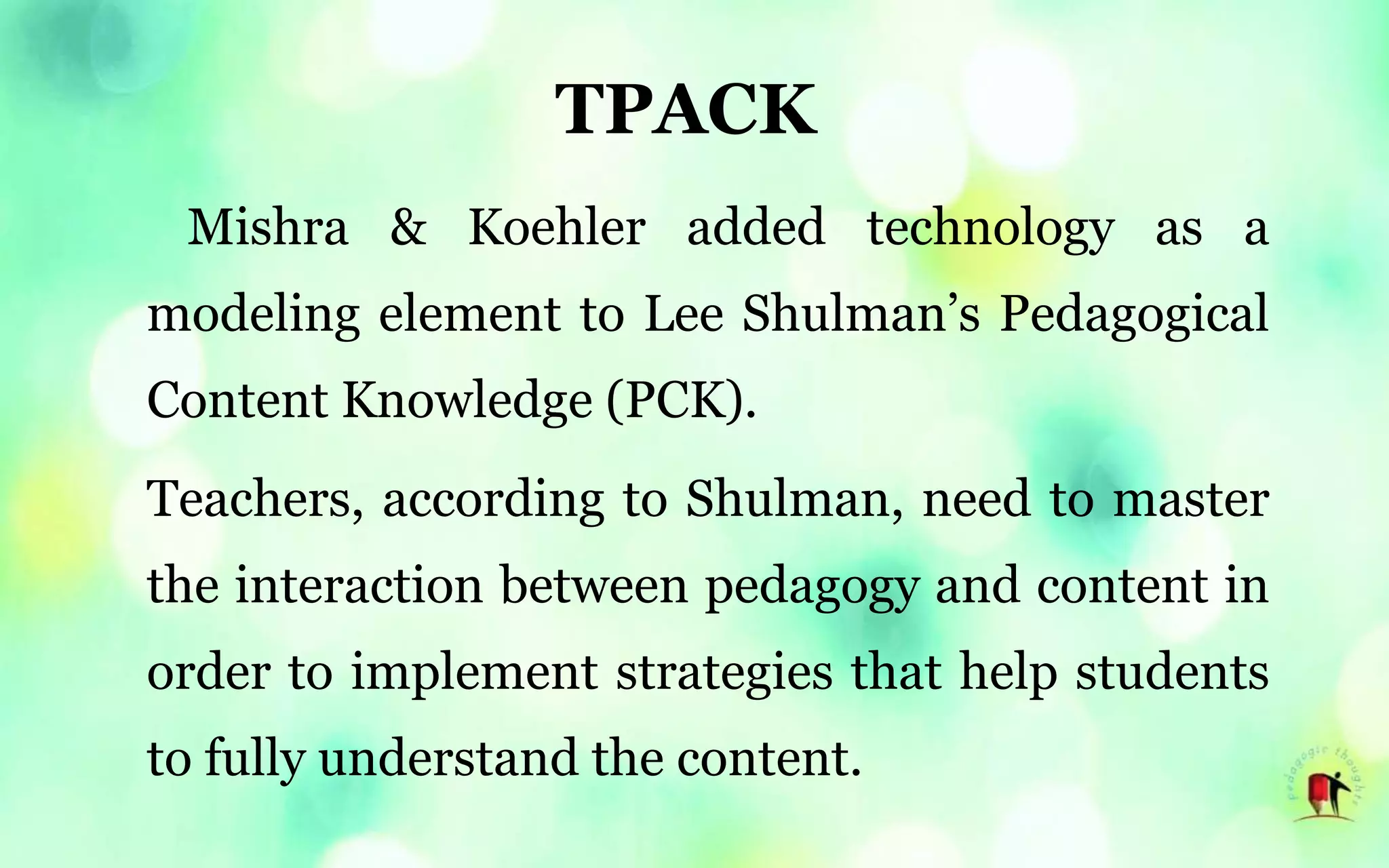 TPACK
Mishra & Koehler added technology as a
modeling element to Lee Shulman’s Pedagogical
Content Knowledge (PCK).
Teachers, according to Shulman, need to master
the interaction between pedagogy and content in
order to implement strategies that help students
to fully understand the content.
 