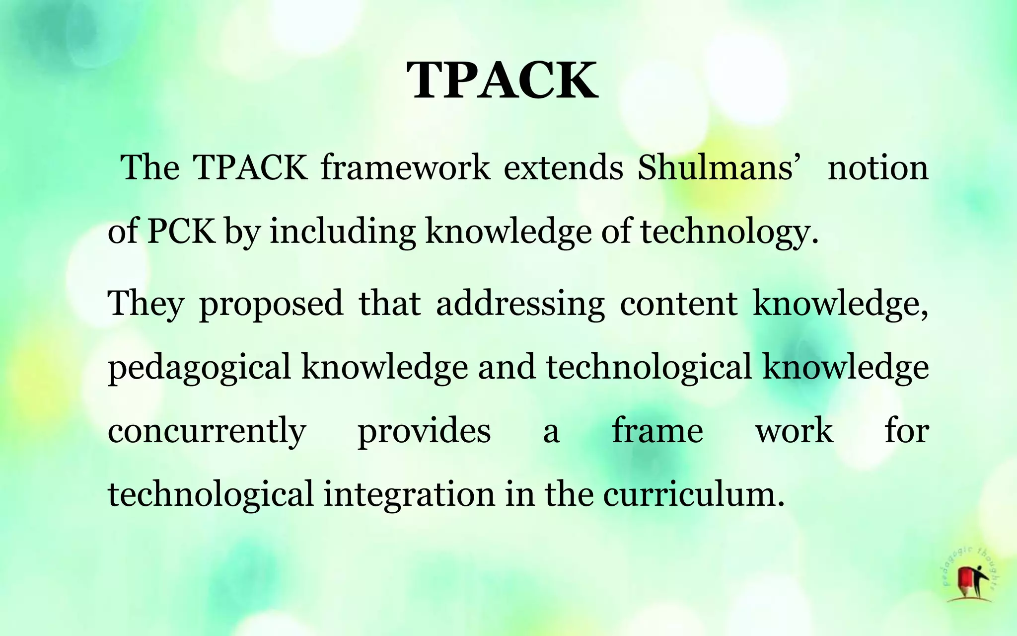 TPACK
The TPACK framework extends Shulmans’ notion
of PCK by including knowledge of technology.
They proposed that addressing content knowledge,
pedagogical knowledge and technological knowledge
concurrently provides a frame work for
technological integration in the curriculum.
 