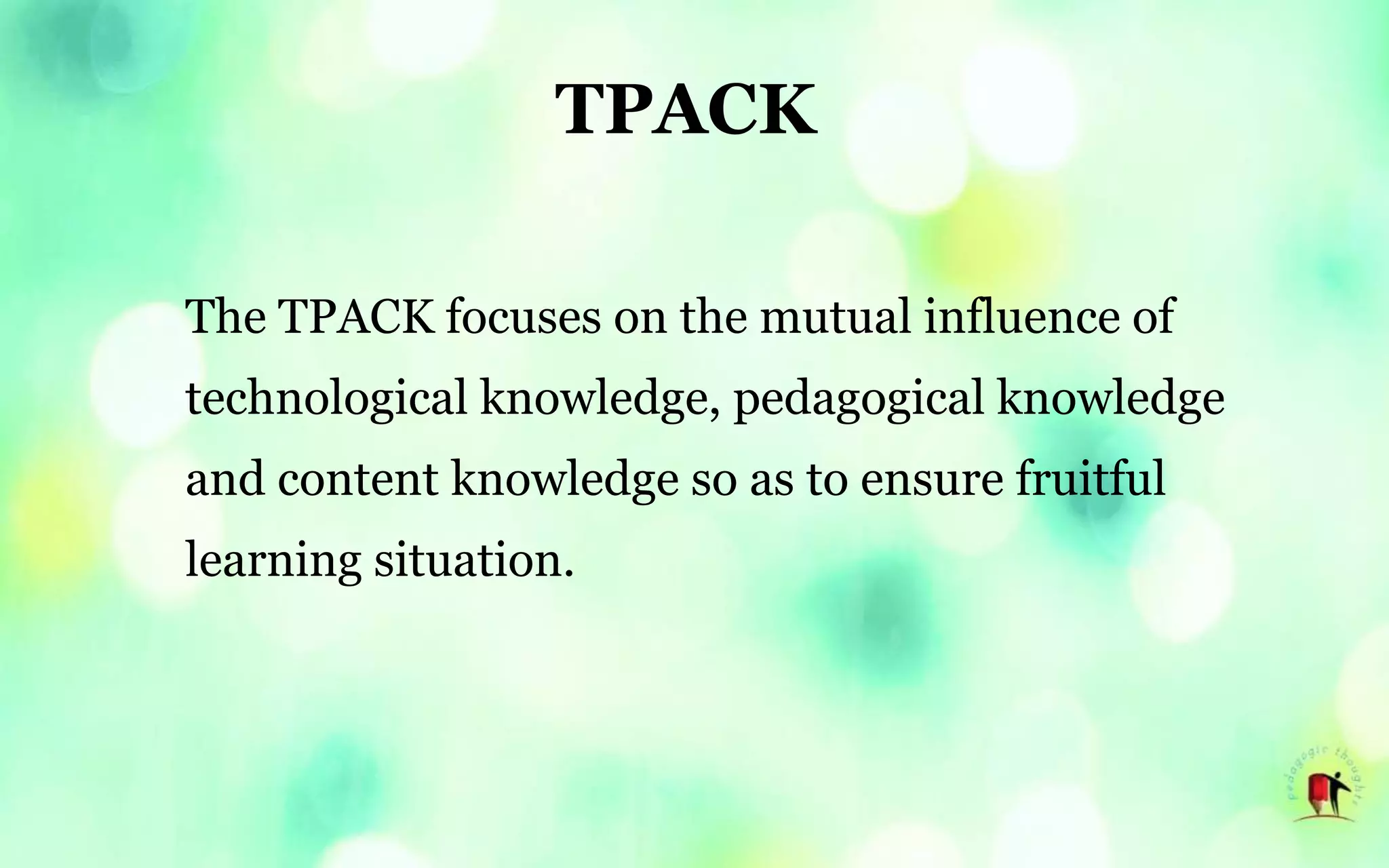 TPACK
The TPACK focuses on the mutual influence of
technological knowledge, pedagogical knowledge
and content knowledge so as to ensure fruitful
learning situation.
 