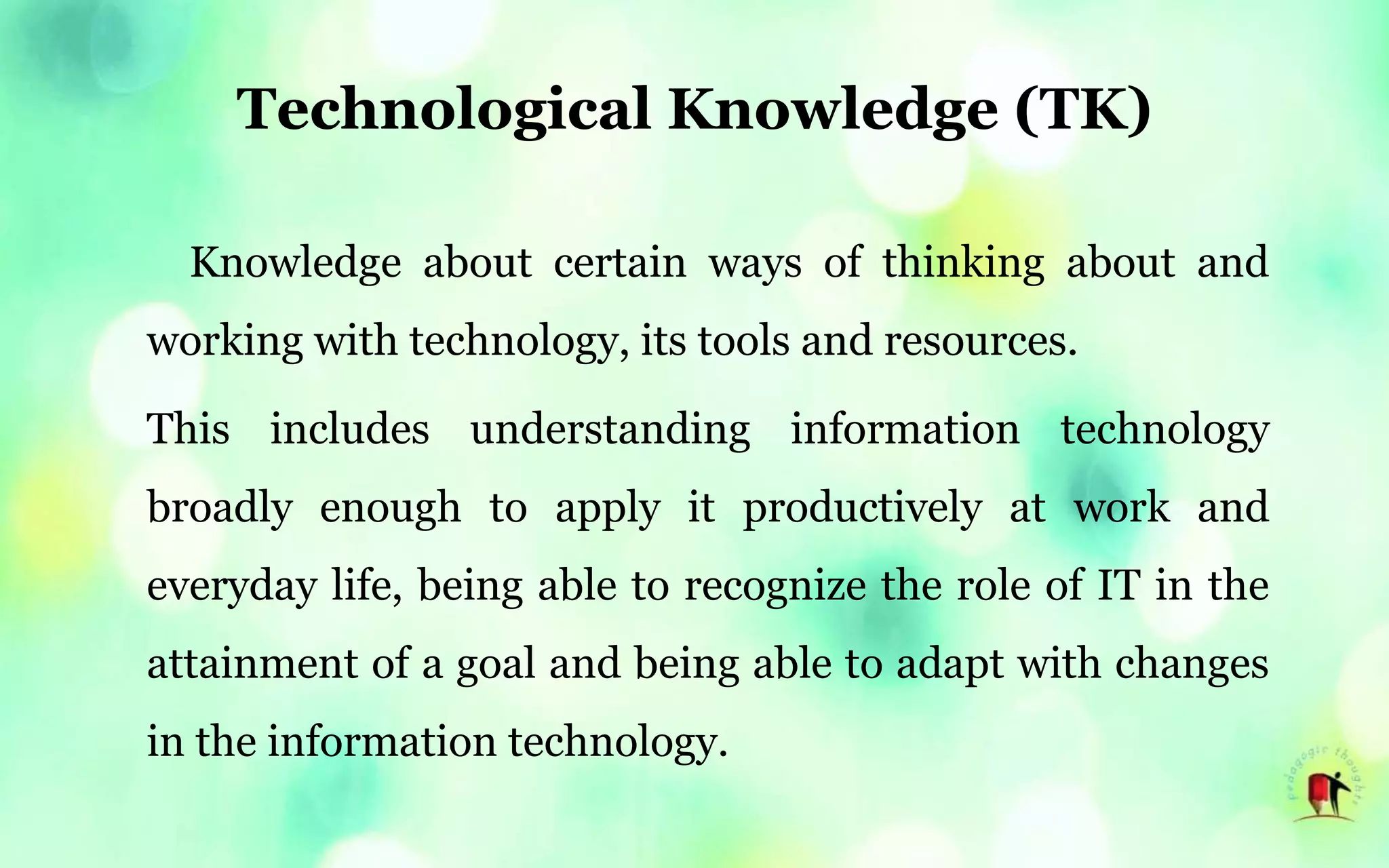 Technological Knowledge (TK)
Knowledge about certain ways of thinking about and
working with technology, its tools and resources.
This includes understanding information technology
broadly enough to apply it productively at work and
everyday life, being able to recognize the role of IT in the
attainment of a goal and being able to adapt with changes
in the information technology.
 