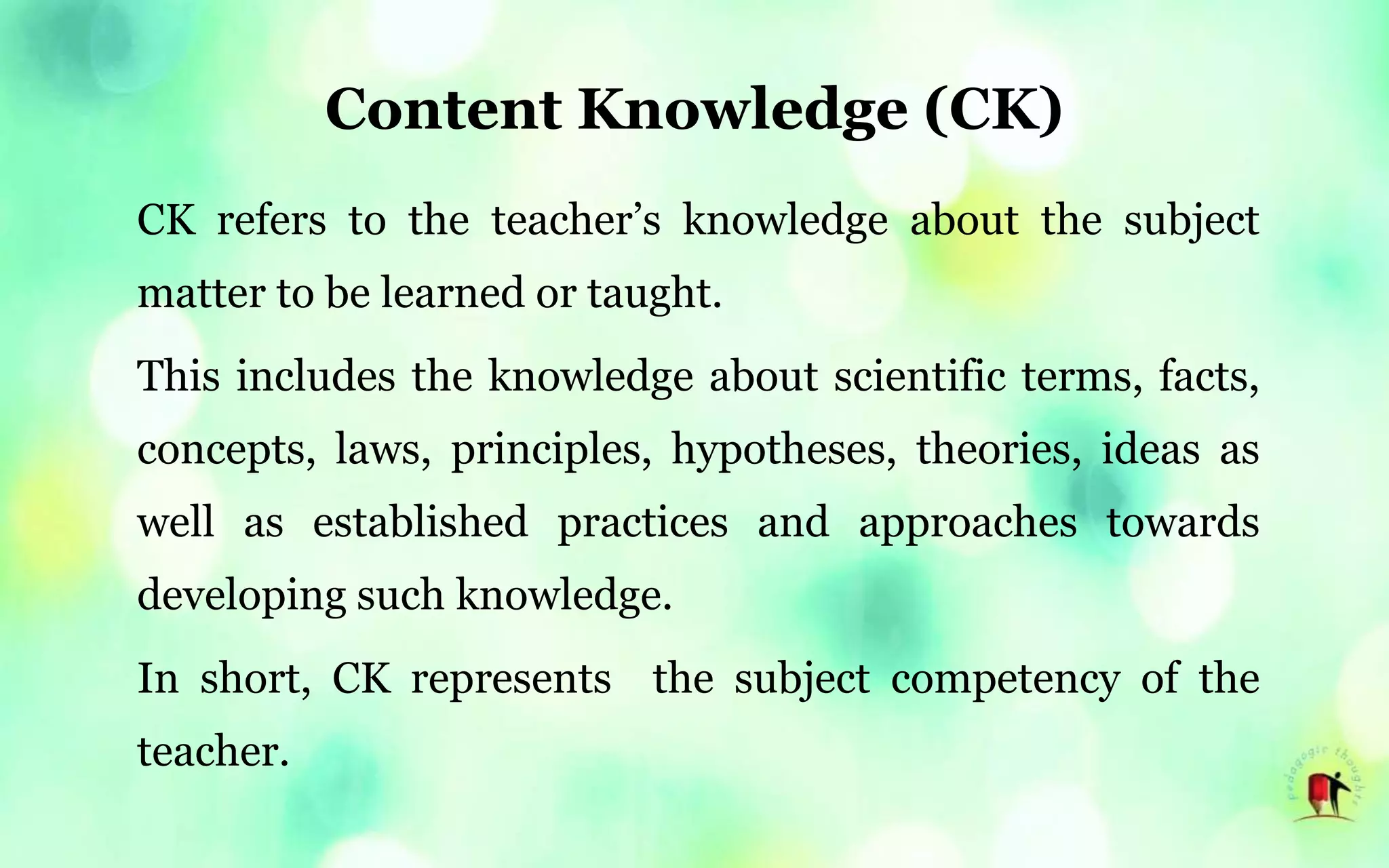 Content Knowledge (CK)
CK refers to the teacher’s knowledge about the subject
matter to be learned or taught.
This includes the knowledge about scientific terms, facts,
concepts, laws, principles, hypotheses, theories, ideas as
well as established practices and approaches towards
developing such knowledge.
In short, CK represents the subject competency of the
teacher.
 