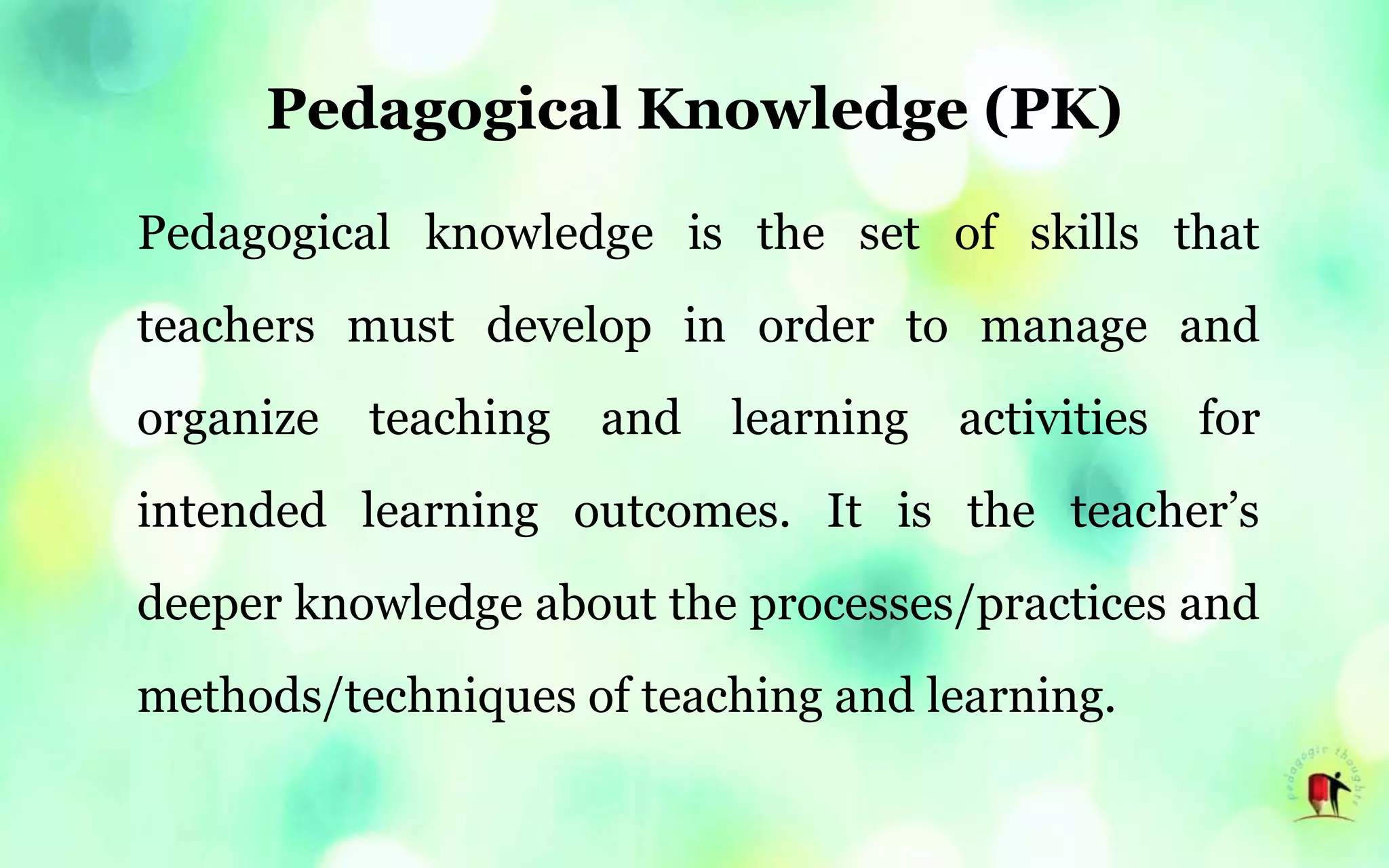 Pedagogical Knowledge (PK)
Pedagogical knowledge is the set of skills that
teachers must develop in order to manage and
organize teaching and learning activities for
intended learning outcomes. It is the teacher’s
deeper knowledge about the processes/practices and
methods/techniques of teaching and learning.
 