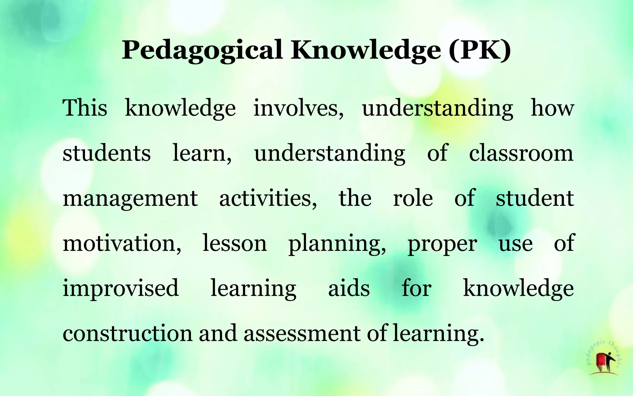 Pedagogical Knowledge (PK)
This knowledge involves, understanding how
students learn, understanding of classroom
management activities, the role of student
motivation, lesson planning, proper use of
improvised learning aids for knowledge
construction and assessment of learning.
 